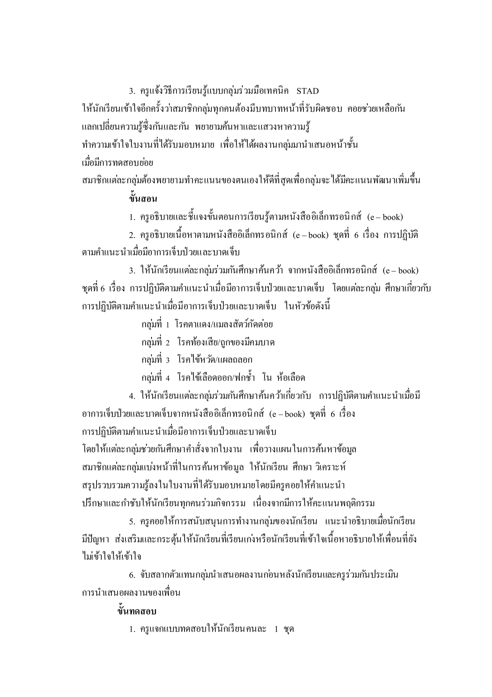 3. ครูแจ้งวิธีการเรียนรู้แบบกลุ่มร่วมมือเทคนิค STAD
ให้นักเรียนเข้าใจอีกครั้งว่าสมาชิกกลุ่มทุกคนต้องมีบทบาทหน้าที่รับผิดชอบ คอยช่วยเหลือกัน
แลกเปลี่ยนความรู้ซึ่งกันและกัน พยายามค้นหาและแสวงหาความรู้
ทาความเข้าใจใบงานที่ได้รับมอบหมาย เพื่อให้ได้ผลงานกลุ่มมานาเสนอหน้าชั้น
เมื่อมีการทดสอบย่อย
สมาชิกแต่ละกลุ่มต้องพยายามทาคะแนนของตนเองให้ดีที่สุดเพื่อกลุ่มจะได้มีคะแนนพัฒนาเพิ่มขึ้น
ขั้นสอน
1. ครูอธิบายและชี้แจงขั้นตอนการเรียนรู้ตามหนังสืออิเล็กทรอนิกส์ (e– book)
2. ครูอธิบายเนื้อหาตามหนังสืออิเล็กทรอนิกส์ (e –book) ชุดที่ 6 เรื่อง การปฏิบัติ
ตามคาแนะนาเมื่อมีอาการเจ็บป่วยและบาดเจ็บ
3. ให้นักเรียนแต่ละกลุ่มร่วมกันศึกษาค้นคว้า จากหนังสืออิเล็กทรอนิกส์ (e– book)
ชุดที่ 6 เรื่อง การปฏิบัติตามคาแนะนาเมื่อมีอาการเจ็บป่วยและบาดเจ็บ โดยแต่ละกลุ่ม ศึกษาเกี่ยวกับ
การปฏิบัติตามคาแนะนาเมื่อมีอาการเจ็บป่วยและบาดเจ็บ ในหัวข้อดังนี้
กลุ่มที่ 1 โรคตาแดง/แมลงสัตว์กัดต่อย
กลุ่มที่ 2 โรคท้องเสีย/ถูกของมีคมบาด
กลุ่มที่ 3 โรคไข้หวัด/แผลถลอก
กลุ่มที่ 4 โรคไข้เลือดออก/ฟกช้า โน ห้อเลือด
4. ให้นักเรียนแต่ละกลุ่มร่วมกันศึกษาค้นคว้าเกี่ยวกับ การปฏิบัติตามคาแนะนาเมื่อมี
อาการเจ็บป่วยและบาดเจ็บจากหนังสืออิเล็กทรอนิกส์ (e –book) ชุดที่ 6 เรื่อง
การปฏิบัติตามคาแนะนาเมื่อมีอาการเจ็บป่วยและบาดเจ็บ
โดยให้แต่ละกลุ่มช่วยกันศึกษาคาสั่งจากใบงาน เพื่อวางแผนในการค้นหาข้อมูล
สมาชิกแต่ละกลุ่มแบ่งหน้าที่ในการค้นหาข้อมูล ให้นักเรียน ศึกษา วิเคราะห์
สรุปรวบรวมความรู้ลงในใบงานที่ได้รับมอบหมายโดยมีครูคอยให้คาแนะนา
ปรึกษาและกาชับให้นักเรียนทุกคนร่วมกิจกรรม เนื่องจากมีการให้คะแนนพฤติกรรม
5. ครูคอยให้การสนับสนุนการทางานกลุ่มของนักเรียน แนะนาอธิบายเมื่อนักเรียน
มีปัญหา ส่งเสริมและกระตุ้นให้นักเรียนที่เรียนเก่งหรือนักเรียนที่เข้าใจเนื้อหาอธิบายให้เพื่อนที่ยัง
ไม่เข้าใจให้เข้าใจ
6. จับสลากตัวแทนกลุ่มนาเสนอผลงานก่อนหลังนักเรียนและครูร่วมกันประเมิน
การนาเสนอผลงานของเพื่อน
ขั้นทดสอบ
1. ครูแจกแบบทดสอบให้นักเรียนคนละ 1 ชุด
 
