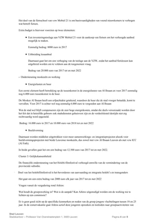 Stad Leuven
Stadskantoor – Professor Van Overstraetenplein 1, 3000 Leuven Pagina 4 van 9
Het doel van de fietsschool van vzw Mobiel 21 is om basisvaardigheden van vooral nieuwkomers te verhogen
wat betreft fietsen.
Extra budget is hiervoor voorzien op twee elementen:
 Een investeringstoelage aan VZW Mobiel 21 voor de aankoop van fietsen om het verhoogde aanbod
mogelijk te maken.
Eenmalig bedrag: 8000 euro in 2017
 Uitbreiding lesaanbod
Daarnaast gaat het om een verhoging van de toelage aan de VZW, zodat het aanbod fietslessen kan
uitgebreid worden om te voldoen aan de toegenomen vraag.
Bedrag van 20.000 euro van 2017 tot en met 2022
- Ondersteuning moskeeën en werking
 Energielasten en huur
Een eerste element heeft betrekking op de tussenkomst in de energielasten van Al Ihsaan en voor 2017 eenmalig
nog 6.000 euro tussenkomst in de huur.
De Moskee Al Ihsaan heeft een erfpachtakte getekend, waardoor de huur die de stad vroeger betaalde, komt te
vervallen. Voor 2017 is echter wel nog eenmalig 6.000 euro te vergoeden aan Al Ihsaan
Wat de stad wel blijft compenseren zijn de zeer hoge energiekosten, omdat die deels veroorzaakt worden door
het feit dat in hetzelfde gebouw ook stadsdiensten gehuisvest zijn en de verdeelsleutel destijds niet erg
rechtvaardig werd opgesteld.
Bedrag: 16.000 euro in 2017 en 10.000 euro van 2018 tot en met 2022
 Beeldvorming
Daarnaast worden middelen uitgetrokken voor meer samenwerkings- en integratieprojecten alsook voor
beeldvormingsprojecten met beide Leuvense moskeeën, dus zowel met vzw Al Ihsaan Leuven als met vzw ICC
(Al Fath).
In beide gevallen gaat het om een bedrag van 12.500 euro van 2017 tot en met 2022.
Cluster 3: Gelijkekansenbeleid
De financiële ondersteuning van het Holebi-filmfestival verhoogd omwille van de vermindering van de
provinciale subsidie.
· Doel van het holebifilmfestival is het bevorderen van aanvaarding en integratie holebi’s en transgenders
Het gaat om een extra bedrag van 2000 euro elk jaar van 2017 tot en met 2022
Vragen vanuit de vergadering rond Arktos:
Wat houdt de groepswerking in? Wat is de aanpak? Kan Arktos uitgenodigd worden om de werking toe te
lichten op een commissie?
Er is geen goed zicht op de specifieke kenmerken en noden van de groep jongere vluchtelingen tussen 18 en 25
jaar. In de zomervakantie gaat Arktos actief deze jongeren opzoeken en toeleiden naar groepsactiviteiten van
 