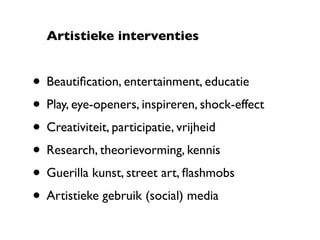 Artistieke interventies


• Beautiﬁcation, entertainment, educatie
• Play, eye-openers, inspireren, shock-effect
• Creativiteit, participatie, vrijheid
• Research, theorievorming, kennis
• Guerilla kunst, street art, ﬂashmobs
• Artistieke gebruik (social) media
 