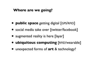 Where are we going?


• public space getting digital [GPS/RFID]
• social media take over [twitter/facebook]
• augmented reality is here [layar]
• ubiquitous computing [RFID/wearable]
• unexpected forms of art & technology?
 