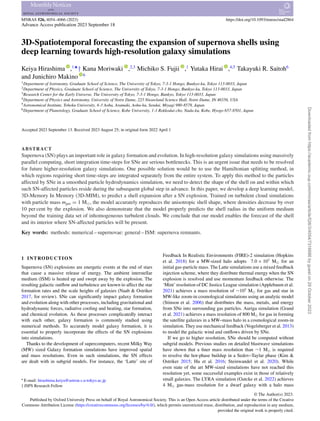 MNRAS 526, 4054–4066 (2023) https://doi.org/10.1093/mnras/stad2864
Advance Access publication 2023 September 18
3D-Spatiotemporal forecasting the expansion of supernova shells using
deep learning towards high-resolution galaxy simulations
Keiya Hirashima ,1‹
† Kana Moriwaki ,2,3
Michiko S. Fujii ,1
Yutaka Hirai ,4,5
Takayuki R. Saitoh6
and Junichiro Makino 6
1Department of Astronomy, Graduate School of Science, The University of Tokyo, 7-3-1 Hongo, Bunkyo-ku, Tokyo 113-0033, Japan
2Department of Physics, Graduate School of Science, The University of Tokyo, 7-3-1 Hongo, Bunkyo-ku, Tokyo 113-0033, Japan
3Research Center for the Early Universe, The University of Tokyo, 7-3-1 Hongo, Bunkyo, Tokyo 113-0033, Japan
4Department of Physics and Astronomy, University of Notre Dame, 225 Nieuwland Science Hall, Notre Dame, IN 46556, USA
5Astronomical Institute, Tohoku University, 6-3 Aoba, Aramaki, Aoba-ku, Sendai, Miyagi 980-8578, Japan
6Department of Planetology, Graduate School of Science, Kobe University, 1-1 Rokkodai-cho, Nada-ku, Kobe, Hyogo 657-8501, Japan
Accepted 2023 September 13. Received 2023 August 25; in original form 2022 April 1
ABSTRACT
Supernova (SN) plays an important role in galaxy formation and evolution. In high-resolution galaxy simulations using massively
parallel computing, short integration time-steps for SNe are serious bottlenecks. This is an urgent issue that needs to be resolved
for future higher-resolution galaxy simulations. One possible solution would be to use the Hamiltonian splitting method, in
which regions requiring short time-steps are integrated separately from the entire system. To apply this method to the particles
affected by SNe in a smoothed particle hydrodynamics simulation, we need to detect the shape of the shell on and within which
such SN-affected particles reside during the subsequent global step in advance. In this paper, we develop a deep learning model,
3D-Memory In Memory (3D-MIM), to predict a shell expansion after a SN explosion. Trained on turbulent cloud simulations
with particle mass mgas = 1 M, the model accurately reproduces the anisotropic shell shape, where densities decrease by over
10 per cent by the explosion. We also demonstrate that the model properly predicts the shell radius in the uniform medium
beyond the training data set of inhomogeneous turbulent clouds. We conclude that our model enables the forecast of the shell
and its interior where SN-affected particles will be present.
Key words: methods: numerical – supernovae: general – ISM: supernova remnants.
1 INTRODUCTION
Supernova (SN) explosions are energetic events at the end of stars
that cause a massive release of energy. The ambient interstellar
medium (ISM) is heated up and swept away by the explosion. The
resulting galactic outflow and turbulence are known to affect the star
formation rates and the scale heights of galaxies (Naab  Ostriker
2017, for review). SNe can significantly impact galaxy formation
and evolution along with other processes, including gravitational and
hydrodynamic forces, radiative cooling and heating, star formation,
and chemical evolution. As these processes complicatedly interact
with each other, galaxy formation is commonly studied using
numerical methods. To accurately model galaxy formation, it is
essential to properly incorporate the effects of the SN explosions
into simulations.
Thanks to the development of supercomputers, recent Milky Way
(MW) sized Galaxy formation simulations have improved spatial
and mass resolutions. Even in such simulations, the SN effects
are dealt with in subgrid models. For instance, the ‘Latte’ site of
 E-mail: hirashima.keiya@astron.s.u-tokyo.ac.jp
† JSPS Research Fellow
Feedback In Realistic Environments (FIRE)-2 simulation (Hopkins
et al. 2018) for a MW-sized halo adopts 7.0 × 103
M for an
initial gas-particle mass. The Latte simulations use a mixed feedback
injection scheme, where they distribute thermal energy when the SN
explosion is resolved and use momentum feedback otherwise. The
‘Mint’ resolution of DC Justice League simulation (Applebaum et al.
2021) achieves a mass resolution of ∼103
M for gas and star in
MW-like zoom-in cosmological simulations using an analytic model
(Stinson et al. 2006) that distributes the mass, metals, and energy
from SNe into surrounding gas particles. Auriga simulation (Grand
et al. 2021) achieves a mass resolution of 800 M for gas in forming
the satellite galaxies in a MW–mass halo in a cosmological zoom-in
simulation. They use mechanical feedback (Vogelsberger et al. 2013)
to model the galactic wind and outflows driven by SNe.
If we go to higher resolution, SNe should be computed without
subgrid models. Previous studies on detailed blastwave simulations
have shown that a finer mass resolution than ∼1 M is required
to resolve the hot-phase buildup in a Sedov–Taylar phase (Kim 
Ostriker 2015; Hu et al. 2016; Steinwandel et al. 2020). While
even state of the art MW-sized simulations have not reached this
resolution yet, some successful examples exist in those of relatively
small galaxies. The LYRA simulation (Gutcke et al. 2022) achieves
4 M gas-mass resolution for a dwarf galaxy with a halo mass
© The Author(s) 2023.
Published by Oxford University Press on behalf of Royal Astronomical Society. This is an Open Access article distributed under the terms of the Creative
Commons Attribution License (https://creativecommons.org/licenses/by/4.0/), which permits unrestricted reuse, distribution, and reproduction in any medium,
provided the original work is properly cited.
Downloaded
from
https://academic.oup.com/mnras/article/526/3/4054/7316686
by
guest
on
29
October
2023
 