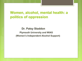 Women, alcohol, mental health: a
politics of oppression
Dr. Patsy Staddon
Plymouth University and WIAS
(Women’s Independent Alcohol Support)
 