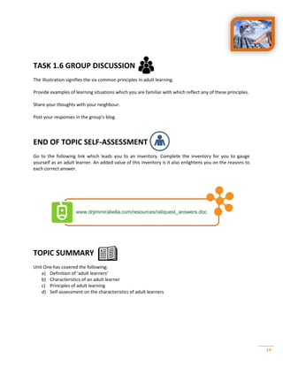 14
TASK 1.6 GROUP DISCUSSION
The illustration signifies the six common principles in adult learning.
Provide examples of learning situations which you are familiar with which reflect any of these principles.
Share your thoughts with your neighbour.
Post your responses in the group’s blog.
END OF TOPIC SELF-ASSESSMENT
Go to the following link which leads you to an inventory. Complete the inventory for you to gauge
yourself as an adult learner. An added value of this inventory is it also enlightens you on the reasons to
each correct answer.
TOPIC SUMMARY
Unit One has covered the following;
a) Definition of ‘adult learners’
b) Characteristics of an adult learner
c) Principles of adult learning
d) Self-assessment on the characteristics of adult learners
 