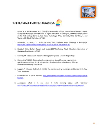 15
REFERENCES & FURTHER READINGS
1. Faizah, A,M and Hazadiah, M.D. (2010) An assessment of 21st century adult learners’ needs:
issues and challenges for institutions of higher education. In Strategies for Malaysian education
in the 21st century: Series 1. Ros Aizan, Y.; Rohaya, A.W.; Norsidah, M.N; Norshiha, S. and
Watters, J.J. (Eds.). Shah Alam:UPENA.
2. Fornaciari, C.J.; Dean, K.L. (2013). The 21st-Century Syllabus: From Pedagogy to Andragogy.
http://jme.sagepub.com/content/early/2013/10/21/1052562913504763
3. Hazadiah Mohd Dahan, Faizah Abd. Majid.(2007)Scaffolding Adult Education: Narratives of
Malaysian Practitioners UPENA
4. Knowles, M. (1990). Adult learners: The neglected species. London: Kogan Page.
5. Mocker,D.W. (1980). Cooperative learning process: Shared learning experience in
teaching adults to read. In L.S. Johnson (ed.) Reading and the adult learner. 35 – 40:
International Reading Association
6. Raggatt, P; Edwards, R.; Small, N. (2013). The learning society: challenges and trends. 2013. New
York: Routledge.
7. Characteristics of adult learners. http://www.rit.edu/academicaffairs/tls/characteristics-adult-
learners
8. Andragogy: what is it and does it help thinking about adult learning?
http://infed.org/mobi/andragogy-what-is-it-and-does-it-help-thinking-about-adult-learning/
 