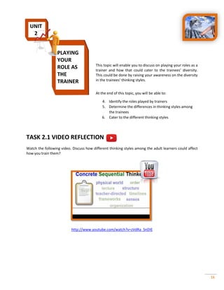 16
This topic will enable you to discuss on playing your roles as a
trainer and how that could cater to the trainees’ diversity.
This could be done by raising your awareness on the diversity
in the trainees’ thinking styles.
At the end of this topic, you will be able to:
4. Identify the roles played by trainers
5. Determine the differences in thinking styles among
the trainees
6. Cater to the different thinking styles
TASK 2.1 VIDEO REFLECTION
Watch the following video. Discuss how different thinking styles among the adult learners could affect
how you train them?
http://www.youtube.com/watch?v=zVdRa_SnDIE
PLAYING
YOUR
ROLE AS
THE
TRAINER
UNIT
2
 