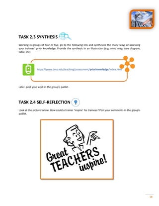 18
TASK 2.3 SYNTHESIS
Working in groups of four or five, go to the following link and synthesize the many ways of assessing
your trainees’ prior knowledge. Provide the synthesis in an illustration (e.g. mind map, tree diagram,
table, etc)
https://www.cmu.edu/teaching/assessment/priorknowledge index.html
Later, post your work in the group’s padlet.
TASK 2.4 SELF-REFLECTION
Look at the picture below. How could a trainer ‘inspire’ his trainees? Post your comments in the group’s
padlet.
 