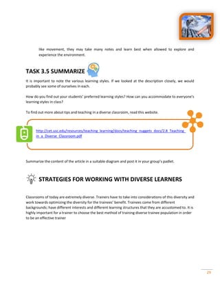29
like movement, they may take many notes and learn best when allowed to explore and
experience the environment.
TASK 3.5 SUMMARIZE
It is important to note the various learning styles. If we looked at the description closely, we would
probably see some of ourselves in each.
How do you find out your students’ preferred learning styles? How can you accommodate to everyone’s
learning styles in class?
To find out more about tips and teaching in a diverse classroom, read this website.
http://cet.usc.edu/resources/teaching_learning/docs/teaching_nuggets_docs/2.8_Teaching_
in_a_Diverse_Classroom.pdf
Summarize the content of the article in a suitable diagram and post it in your group’s padlet.
STRATEGIES FOR WORKING WITH DIVERSE LEARNERS
Classrooms of today are extremely diverse. Trainers have to take into considerations of this diversity and
work towards optimizing the diversity for the trainees’ benefit. Trainees come from different
backgrounds; have different interests and different learning structures that they are accustomed to. It is
highly important for a trainer to choose the best method of training diverse trainee population in order
to be an effective trainer
 