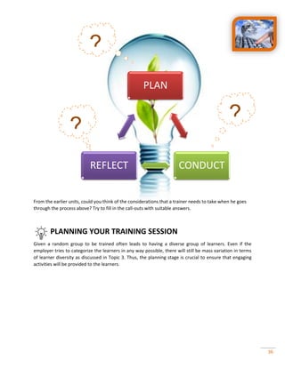 36
From the earlier units, could you think of the considerations that a trainer needs to take when he goes
through the process above? Try to fill in the call-outs with suitable answers.
PLANNING YOUR TRAINING SESSION
Given a random group to be trained often leads to having a diverse group of learners. Even if the
employer tries to categorize the learners in any way possible, there will still be mass variation in terms
of learner diversity as discussed in Topic 3. Thus, the planning stage is crucial to ensure that engaging
activities will be provided to the learners.
PLAN
CONDUCTREFLECT
?
?
?
 