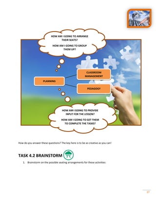 37
How do you answer these questions? The key here is to be as creative as you can!
TASK 4.2 BRAINSTORM
1. Brainstorm on the possible seating arrangements for these activities:
PLANNING
CLASSROOM
MANAGEMENT
PEDAGOGY
HOW AM I GOING TO ARRANGE
THEIR SEATS?
HOW AM I GOING TO GROUP
THEM UP?
HOW AM I GOING TO PROVIDE
INPUT FOR THE LESSON?
HOW AM I GOING TO GET THEM
TO COMPLETE THE TASKS?
 