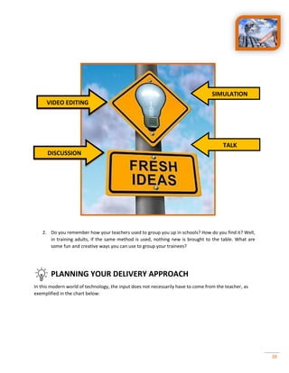 38
2. Do you remember how your teachers used to group you up in schools? How do you find it? Well,
in training adults, if the same method is used, nothing new is brought to the table. What are
some fun and creative ways you can use to group your trainees?
PLANNING YOUR DELIVERY APPROACH
In this modern world of technology, the input does not necessarily have to come from the teacher, as
exemplified in the chart below:
VIDEO EDITING
DISCUSSION
SIMULATION
TALK
 