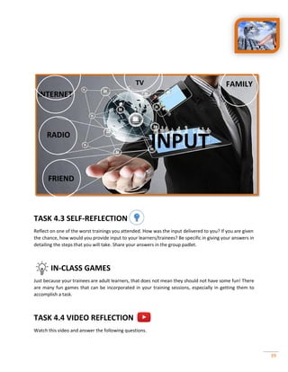39
TASK 4.3 SELF-REFLECTION
Reflect on one of the worst trainings you attended. How was the input delivered to you? If you are given
the chance, how would you provide input to your learners/trainees? Be specific in giving your answers in
detailing the steps that you will take. Share your answers in the group padlet.
IN-CLASS GAMES
Just because your trainees are adult learners, that does not mean they should not have some fun! There
are many fun games that can be incorporated in your training sessions, especially in getting them to
accomplish a task.
TASK 4.4 VIDEO REFLECTION
Watch this video and answer the following questions.
INPUT
TV
INTERNET
RADIO
FRIEND
FAMILY
 