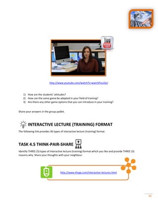 40
http://www.youtube.com/watch?v=wam5PscoSjU:
1) How are the students’ attitudes?
2) How can the same game be adapted in your field of training?
3) Are there any other game options that you can introduce in your training?
Share your answers in the group padlet.
INTERACTIVE LECTURE (TRAINING) FORMAT
The following link provides 36 types of interactive lecture (training) format.
TASK 4.5 THINK-PAIR-SHARE
Identify THREE (3) types of interactive lecture (training) format which you like and provide THREE (3)
reasons why. Share your thoughts with your neighbour.
http://www.thiagi.com/interactive-lectures.html
 