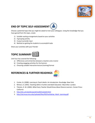 41
END OF TOPIC SELF-ASSESSMENT
Choose a potential topic that you might be asked to train your colleagues. Using the knowledge that you
have gained from this topic, create:
1) Suitable seating arrangements based on your activities
2) A grouping activity
3) A way to provide input
4) Method on getting the students to accomplish tasks
Share your activities with your friends!
TOPIC SUMMARY
Unit Four has covered the following:
a) Differences and similarities between a teacher and a trainer
b) Creating engaging activities for the learners
c) Choosing suitable interactive lecture (training) format
REFERENCES & FURTHER READINGS
1. Corder, N. (2008). Learning to Teach Adults: An Introduction. Routledge: New York.
2. Minton, D. (1991). Teaching Skills in Further and Adult Education. Macmillan: London.
1. Tileston, D. W. (2004). What Every Teacher Should Know About Diverse Learners. Corwin Press:
California
2. http://etc.usf.edu/broward/mod4/module4.html
3. http://od.msue.msu.edu/uploads/files/PD/Facilitating_Adult_Learning.pdf
 