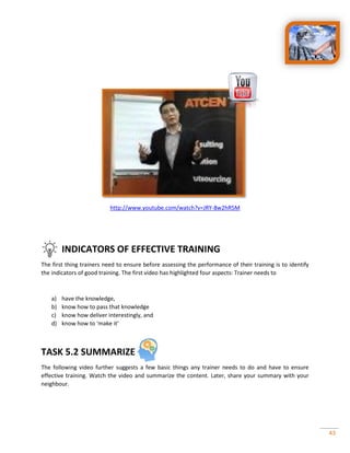 43
http://www.youtube.com/watch?v=JRY-8w2hR5M
INDICATORS OF EFFECTIVE TRAINING
The first thing trainers need to ensure before assessing the performance of their training is to identify
the indicators of good training. The first video has highlighted four aspects: Trainer needs to
a) have the knowledge,
b) know how to pass that knowledge
c) know how deliver interestingly, and
d) know how to ‘make it’
TASK 5.2 SUMMARIZE
The following video further suggests a few basic things any trainer needs to do and have to ensure
effective training. Watch the video and summarize the content. Later, share your summary with your
neighbour.
 
