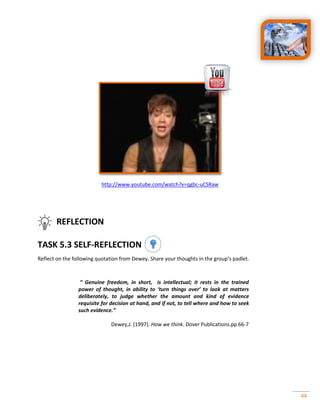 44
http://www.youtube.com/watch?v=qgbc-uCSRaw
REFLECTION
TASK 5.3 SELF-REFLECTION
Reflect on the following quotation from Dewey. Share your thoughts in the group’s padlet.
“ Genuine freedom, in short, is intellectual; it rests in the trained
power of thought, in ability to ‘turn things over’ to look at matters
deliberately, to judge whether the amount and kind of evidence
requisite for decision at hand, and if not, to tell where and how to seek
such evidence.”
Dewey,J. (1997). How we think. Dover Publications.pp 66-7
 