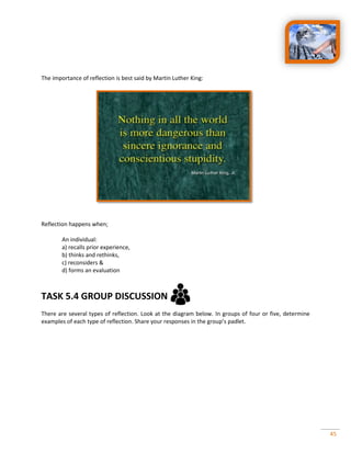 45
The importance of reflection is best said by Martin Luther King:
Reflection happens when;
An individual:
a) recalls prior experience,
b) thinks and rethinks,
c) reconsiders &
d) forms an evaluation
TASK 5.4 GROUP DISCUSSION
There are several types of reflection. Look at the diagram below. In groups of four or five, determine
examples of each type of reflection. Share your responses in the group’s padlet.
 