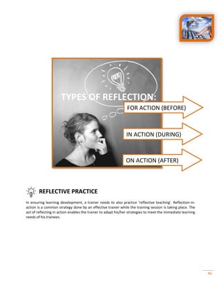 46
REFLECTIVE PRACTICE
In ensuring learning development, a trainer needs to also practice ‘reflective teaching’. Reflection-in-
action is a common strategy done by an effective trainer while the training session is taking place. The
act of reflecting in action enables the trainer to adapt his/her strategies to meet the immediate learning
needs of his trainees.
FOR ACTION (BEFORE)
IN ACTION (DURING)
ON ACTION (AFTER)
TYPES OF REFLECTION:
 