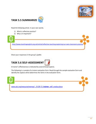47
TASK 5.5 SUMMARIZE
Read the following article. In your own words;
1) What is reflective practice?
2) Why is it important?
http://www.teachingenglish.org.uk/article/reflective-teaching-exploring-our-own-classroom-practice
Share your responses in the group’s padlet.
TASK 5.6 SELF-ASSESSMENT
A trainer’s effectiveness is indicated by several broad aspects.
The following is a sample of a trainer evaluation form. Read through the sample evaluation form and
identify the aspects which determine the items in the evaluation form.
www.aici.org/resource/resmgr/.../5-28-13_trainer_self_evalua.docx
 