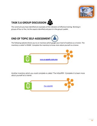 48
TASK 5.6 GROUP DISCUSSION
The constructs you have identified are examples of the indicators of effective training. Working in
groups of four or five, list the aspects identified and post it in the group’s padlet.
END OF TOPIC SELF-ASSESSMENT
The following website directs you to an inventory which gauges your level of readiness as a trainer. The
inventory is called ‘e-SPARK’. Complete the inventory to know more about yourself as a trainer.
www.e-spark.com.mx
Another v y h h y p ‘Th I Q RRI’ C p
about yourself as a trainer.
The InQURRI
 
