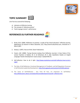 49
TOPIC SUMMARY
Unit Five has covered the following:
a) Indicators of effective training
b) The concept of ‘reflective practice’
c) Tools to gauge trainers’ performance
REFERENCES & FURTHER READINGS
1. Burke, M.A. (2006). Reflection on practice: a study of five choral educators’ reflective journey.
Applications of research in Music Education, 5(1). http://search.ebscohost.com, retrieved on 7
March 2007.
2. Dewey,J. (1997). How we think. Dover Publications.
3. Faizah, A.M. (2008). Tracing Decision-making from Reflective Journals: A Case Study of Pre-
service Teachers in Kabilan, M. K. & Vethamani, M. E. (Ed). Qualitative Studies on English
Language Teacher Development. Kuala Lumpur: Sasbadi-MELTA.
4. Self-reflection: How to do it right. http://www.myrkothum.com/self-reflection-how-to-do-it-
right/
5. The Role of Self-Reflection, Emotional Management of Feedback, and Self-Regulation Processes
in Self-Directed Leadership Development. http://hrd.sagepub.com/content/11/2/203.abstract
6. The Value of Self-Reflection - Any Time Of Year, It's Important To Self-Reflect.
http://k6educators.about.com/od/professionaldevelopment/a/self_reflection.htm
 
