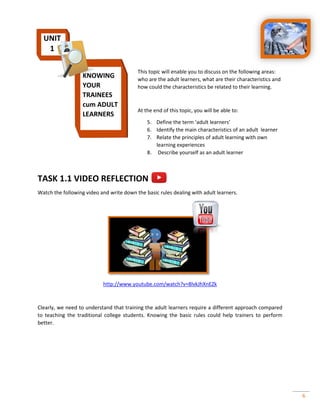 6
This topic will enable you to discuss on the following areas:
who are the adult learners, what are their characteristics and
how could the characteristics be related to their learning.
At the end of this topic, you will be able to:
5. Define the term ‘adult learners’
6. Identify the main characteristics of an adult learner
7. Relate the principles of adult learning with own
learning experiences
8. Describe yourself as an adult learner
TASK 1.1 VIDEO REFLECTION
Watch the following video and write down the basic rules dealing with adult learners.
http://www.youtube.com/watch?v=8lvkJhXnEZk
Clearly, we need to understand that training the adult learners require a different approach compared
to teaching the traditional college students. Knowing the basic rules could help trainers to perform
better.
UNIT
1
KNOWING
YOUR
TRAINEES
cum ADULT
LEARNERS
 