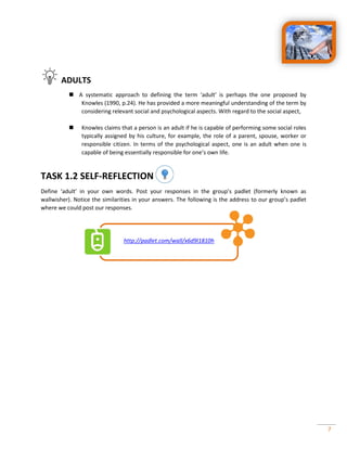 7
ADULTS
 A systematic approach to defining the term ‘adult’ is perhaps the one proposed by
Knowles (1990, p.24). He has provided a more meaningful understanding of the term by
considering relevant social and psychological aspects. With regard to the social aspect,
 Knowles claims that a person is an adult if he is capable of performing some social roles
typically assigned by his culture, for example, the role of a parent, spouse, worker or
responsible citizen. In terms of the psychological aspect, one is an adult when one is
capable of being essentially responsible for one’s own life.
TASK 1.2 SELF-REFLECTION
Define ‘adult’ in your own words. Post your responses in the group’s padlet (formerly known as
wallwisher). Notice the similarities in your answers. The following is the address to our group’s padlet
where we could post our responses.
http://padlet.com/wall/x6d9l1810h
 