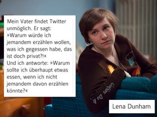 Mein Vater findet Twitter
unmöglich. Er sagt:
»Warum würde ich
jemandem erzählen wollen,
was ich gegessen habe, das
ist doch privat?!«
Und ich antworte: »Warum
sollte ich überhaupt etwas
essen, wenn ich nicht
jemandem davon erzählen
könnte?«

Lena Dunham

 
