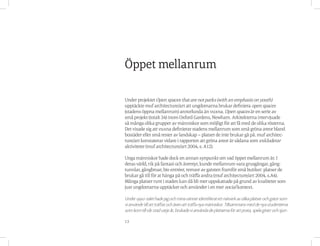 13
Under projektet Open spaces that are not parks (with an emphasis on youth)
upptäckte muf architecture/art att ungdomarna brukar definiera open spaces
(stadens öppna mellanrum) annorlunda än vuxna. Open spaces är en serie av
små projekt (totalt 34) inom Oxford Gardens, Newham. Arkitekterna intervjuade
så många olika grupper av människor som möjligt för att få med de olika rösterna.
Det visade sig att vuxna definierar stadens mellanrum som små gröna areor bland
bostäder eller små rester av landskap – platser de inte brukar gå på. muf architec-
ture/art konstaterar vidare i rapporten att gröna areor är sådana som exkluderar
aktiviteter (muf architecture/art 2004, s. A12).
Unga människor hade dock en annan synpunkt om vad öppet mellanrum är. I
deras värld, rik på fantasi och äventyr, kunde mellanrum vara grusgångar, gång-
tunnlar, gångbroar, bio entréer, remsor av gatsten framför små butiker: platser de
brukar gå till för at hänga på och träffa andra (muf architecture/art 2004, s.A4).
Många platser runt i staden kan då bli mer uppskattade på grund av kvaliteter som
just ungdomarna upptäcker och använder i en mer social kontext.
Under1990-talethadejagochminavänneridentifieratettnätverkavolikaplatserochgatorsom
vianvändetillattträffasochävenattträffanyamänniskor.Tillsammansmeddenyastudenterna
somkomtillvårstadvarjeår,brukadevianvändadeplatsernaförattprata,spelagitarrochsjun-
Öppet mellanrum
 