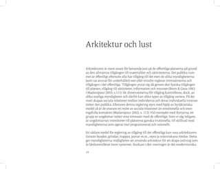 19
Arkitekturen är mest utsatt för beroende just på de offentliga platserna på grund
av den allmänna tillgången till materialitet och aktiviteterna. Det publika rum-
met är offentligt eftersom alla har tillgång till det men de olika myndigheterna
(som tar ansvar för underhållet) mer eller mindre reglerar intressenterna och
tillgången i det offentliga. Tillgången yttrar sig då genom den fysiska tillgången
till platsen, tillgång till aktiviteter, information och resurser (Benn & Gaus 1983
i Madanipour 2003, s.111). De dimensionerna för tillgång kontrolleras, dock, av
olika statliga myndigheter och därför kan olika typer av tillgång variera. På det
viset skapas sociala relationer mellan individerna och deras individuella intresse
möter den publika. Eftersom denna reglering styrs med hjälp av byråkratiska
medel så är de snarare ett möte av sociala relationer än emotionella och men-
ingsfulla kontakter (Madanipour 2003, s. 112). Vid exemplet med Ryttarna, en
grupp av ungdomar möter sina intressen med de offentliga. Som vi såg tidigare,
är ungdomarnas intentioner till platserna ganska irrationella, till skillnad med
myndigheterna som agerar mer programmerat och rationellt.
Ett sådant medel för reglering av tillgång till det offentliga kan vara arkitekturen.
Genom fasader, grindar, trappor, portar m.m., styrs ju människans rörelse. Detta
ger myndigheterna möjligheten att använda arkitektur för att skapa ordning som
är lättkontrollerat inom systemet. Starkast i den meningen är det modernistiska
Arkitektur och lust
 
