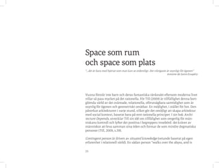 25
Vuxna förstår inte barn och deras fantastiska tänkesätt eftersom moderna livet
villar så pass mycket på det rationella. För Till (2009) är tillfällighet denna bort-
glömda värld av det oväntade, relationella, oförutsägbara samtidighet som är
osynlig för ögonen och geometriskt omätbar. En möjlighet, i stället för hot. Den
påverkar arkitekturen i varje stund, vilket gör det omöjligt att skapa arkitektur
med social kontext, baserat bara på rent rationella principer. I sin bok Archi-
tecture Depends, utvecklar Till sin idé om tillfälighet som oregerlig för män-
niskans kontroll och lyfter det positiva i begreppets innebörd: det kräver av
människor att leva samman sina öden och formar de som mindre dogmatiska
personer (Till, 2009, s.59).
Contingent person är driven av situated knowledge (vetande baserat på egen
erfarenhet i relationell värld). En sådan person “walks over the abyss, and is
Space som rum
och space som plats
“...det är bara med hjärtat som man kan se ordentligt. Det viktigaste är osynligt för ögonen”
Antoine de Saint-Exupéry
 