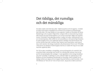 9
Det tidsliga, det rumsliga
och det mänskliga
Att älska staden med alla dess sidor - både de positiva och de negativa - innebär
att älska människors mångfald och att förstå och acceptera att förändringar
sker hela tiden. För mig, betyder att vara uppväxt i staden en förståelse för dessa
förändringar och en positiv tillgivenhet. Längtan efter en överraskning, äventyr
eller känsla som jag vill återuppleva ur en annan synvinkel. Något som jag förn-
immer i framtiden varje gång jag vandrar i staden och söker. Stadsmönster star-
tar minnesimpulser, olika ställen är som pusselbitar av den personliga historien.
En plats kopplas till en viss upplevelse genom oändligt antal dimensioner! Tid,
minne, känsla, ljud, doft, mönster, färg, relation med materialitet, med männi-
skor, med naturen. Så många är platsens alla dimensioner! Precis som Till (2009,
s.95) menar att arkitektur borde kopplas med tid, är staden för mig ett rum, fylld
med den upplevda tiden.
För Till är tiden omedelbar, mångfaldig, sammanhängande och maktfull. Den
utvecklas linjärt, personligt men också i ett cirkulerande mönster, som är öp-
pet för slumpmässighet likt vardagen. I varje ögonblick är det många händelser
som sker samtidigt: ett förlängt nu som undviker både ren upprepning av den
förflutna och det omedelbara bemötandet av framtiden. Detta innebär att ett
tidsligt mellanrum öppnas för att koppla ihop det förflutna med framtiden. Som
Till förklarar är ”här och nu” inte en fryst stund - på grund av tidens samman-
 