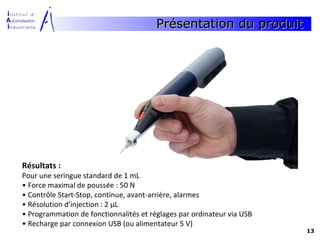 Présentation du produit




Résultats :
Pour une seringue standard de 1 mL
• Force maximal de poussée : 50 N
• Contrôle Start-Stop, continue, avant-arrière, alarmes
• Résolution d’injection : 2 μL
• Programmation de fonctionnalités et réglages par ordinateur via USB
• Recharge par connexion USB (ou alimentateur 5 V)
                                                                        13
 