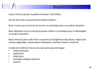Besoins et attentes
Juste à la fin du projet, la petite entreprise a fait faillite…

On est resté avec un grand produit plein d’espoirs …

Nous n’avons pas la mission de tourner un prototype dans un produit industriel…

Nous attendons qu’une entreprise puisse utiliser ce prototype pour en développer
un produit industriel.

Nous restons là pour aider dans ce processus (réingénierie des pièces, respect des
normes applicables, électronique embarquée, interface homme-machine)

Le domaine médical n’est pas les seul qu’on peut envisager:
•    food processing
•    parfumerie
•    vétérinaire
•    montage (collage) industriel
•    pharma

                                                                                     14
 