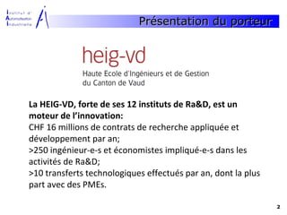 Présentation du porteur




La HEIG-VD, forte de ses 12 instituts de Ra&D, est un
moteur de l’innovation:
CHF 16 millions de contrats de recherche appliquée et
développement par an;
>250 ingénieur-e-s et économistes impliqué-e-s dans les
activités de Ra&D;
>10 transferts technologiques effectués par an, dont la plus
part avec des PMEs.

                                                               2
 