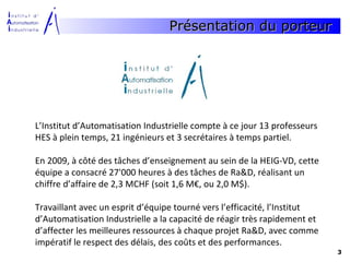 Présentation du porteur




L’Institut d’Automatisation Industrielle compte à ce jour 13 professeurs
HES à plein temps, 21 ingénieurs et 3 secrétaires à temps partiel.

En 2009, à côté des tâches d’enseignement au sein de la HEIG-VD, cette
équipe a consacré 27'000 heures à des tâches de Ra&D, réalisant un
chiffre d’affaire de 2,3 MCHF (soit 1,6 M€, ou 2,0 M$).

Travaillant avec un esprit d’équipe tourné vers l’efficacité, l’Institut
d’Automatisation Industrielle a la capacité de réagir très rapidement et
d’affecter les meilleures ressources à chaque projet Ra&D, avec comme
impératif le respect des délais, des coûts et des performances.
                                                                           3
 