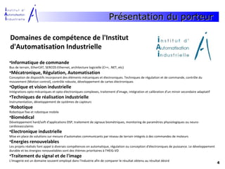 Présentation du porteur

Domaines de compétence de l'Institut
d'Automatisation Industrielle
•Informatique de commande
Bus de terrain, EtherCAT, SERCOS-Ethernet, architecture logicielle (C++, .NET, etc)
•Mécatronique, Régulation, Automatisation
Conception de dispositifs incorporant des éléments mécaniques et électroniques. Techniques de régulation et de commande, contrôle du
mouvement (Motion control), contrôle robuste, développement de cartes électroniques
•Optique et vision industrielle
Intégrations opto-mécaniques et opto-électroniques complexes, traitement d'image, intégration et calibration d'un miroir secondaire adaptatif
•Techniques de réalisation industrielle
Instrumentation, développement de systèmes de capteurs
•Robotique
Robotique fixe et robotique mobile
•Biomédical
Développement hard/soft d'applications DSP, traitement de signaux biométriques, monitoring de paramètres physiologiques ou neuro-
cardiovasculaires
•Electronique industrielle
Mise en place de solutions sur mesure d'automates communicants par réseau de terrain intégrés à des commandes de moteurs
•Energies renouvelables
Les projets réalisés font appel à diverses compétences en automatique, régulation ou conception d'électroniques de puissance. Le développement
durable et les énergies renouvelables sont des thèmes prioritaires à l'HEIG-VD
•Traitement du signal et de l'image
L'imagerie est un domaine souvent employé dans l'industrie afin de comparer le résultat obtenu au résultat désiré
                                                                                                                                                 4
 