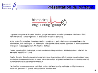 Présentation du porteur




Le groupe d'ingénierie biomédical est un groupe transversal multidisciplinaire de chercheurs de la
HEIG-VD (Haute Ecole d'Ingénierie et de Gestion du Canton de Vaud).

Notre objectif principal est de rassembler les compétences technologiques pointues et l'expertise
biomédicale, afin d'appliquer ces techniques à des projets de recherche appliquée et développements
impliquant ou des applications Medtech ou Biotech.

En tant que membres du Groupe, nous sommes tous des professeurs ou des ingénieurs attachés aux
différents instituts de l'Ecole.

En plus de notre domaine de compétence technique: informatique, électronique, mécatronique, nous
possédons tous des connaissances médicales trouvant leur origines dans la formation universitaire et/
ou l'expérience avec des experts médicaux.

L'activité du groupe couvre une variété de projets, de la recherche appliquée au développement
industriel, y compris la gestion de la propriété intellectuelle.
                                                                                                        5
 