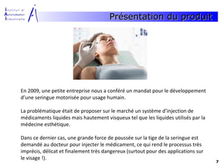 Présentation du produit




En 2009, une petite entreprise nous a conféré un mandat pour le développement
d’une seringue motorisée pour usage humain.

La problématique était de proposer sur le marché un système d’injection de
médicaments liquides mais hautement visqueux tel que les liquides utilisés par la
médecine esthétique.

Dans ce dernier cas, une grande force de poussée sur la tige de la seringue est
demandé au docteur pour injecter le médicament, ce qui rend le processus très
imprécis, délicat et finalement très dangereux (surtout pour des applications sur
le visage !).
                                                                                    7
 