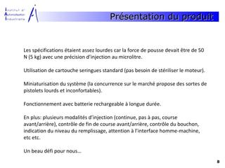 Présentation du produit


Les spécifications étaient assez lourdes car la force de pousse devait être de 50
N (5 kg) avec une précision d’injection au microlitre.

Utilisation de cartouche seringues standard (pas besoin de stériliser le moteur).

Miniaturisation du système (la concurrence sur le marché propose des sortes de
pistolets lourds et inconfortables).

Fonctionnement avec batterie rechargeable à longue durée.

En plus: plusieurs modalités d’injection (continue, pas à pas, course
avant/arrière), contrôle de fin de course avant/arrière, contrôle du bouchon,
indication du niveau du remplissage, attention à l’interface homme-machine,
etc etc.

Un beau défi pour nous…
                                                                                    8
 