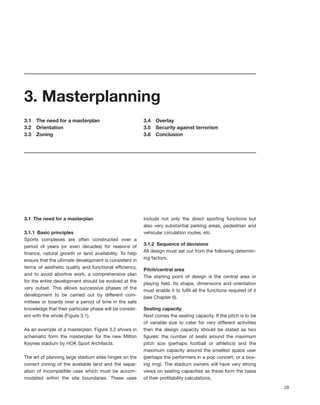 3. Masterplanning
3.1   The need for a masterplan                          3.4   Overlay
3.2   Orientation                                        3.5   Security against terrorism
3.3   Zoning                                             3.6   Conclusion




3.1 The need for a masterplan                            include not only the direct sporting functions but
                                                         also very substantial parking areas, pedestrian and
3.1.1 Basic principles                                   vehicular circulation routes, etc.
Sports complexes are often constructed over a
period of years (or even decades) for reasons of         3.1.2 Sequence of decisions
ﬁnance, natural growth or land availability. To help     All design must set out from the following determin-
ensure that the ultimate development is consistent in    ing factors.
terms of aesthetic quality and functional efﬁciency,
                                                         Pitch/central area
and to avoid abortive work, a comprehensive plan
                                                         The starting point of design is the central area or
for the entire development should be evolved at the
                                                         playing ﬁeld. Its shape, dimensions and orientation
very outset. This allows successive phases of the
                                                         must enable it to fulﬁl all the functions required of it
development to be carried out by different com-
                                                         (see Chapter 6).
mittees or boards over a period of time in the safe
knowledge that their particular phase will be consist-   Seating capacity
ent with the whole (Figure 3.1).                         Next comes the seating capacity. If the pitch is to be
                                                         of variable size to cater for very different activities
As an example of a masterplan, Figure 3.2 shows in       then the design capacity should be stated as two
schematic form the masterplan for the new Milton         ﬁgures: the number of seats around the maximum
Keynes stadium by HOK Sport Architects.                  pitch size (perhaps football or athletics) and the
                                                         maximum capacity around the smallest space user
The art of planning large stadium sites hinges on the    (perhaps the performers in a pop concert, or a box-
correct zoning of the available land and the separ-      ing ring). The stadium owners will have very strong
ation of incompatible uses which must be accom-          views on seating capacities as these form the basis
modated within the site boundaries. These uses           of their proﬁtability calculations.
                                                                                                                    29
 