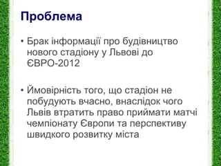 Проблема Брак і нформації про будівництво нового стадіону у Львові до ЄВРО-2012 Й мовірність того, що стадіон не побудують вчасно, внаслідок чого Львів втратить право приймати матчі чемпіонату Європи та перспективу швидкого розвитку міста 
