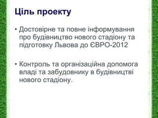 Ціль проекту Достовірне та повне і нформування про будівництво нового стадіону та підготовку Львова до ЄВРО-2012 Контроль та організаційна допомога владі та забудовнику в будівництві нового стадіону. 