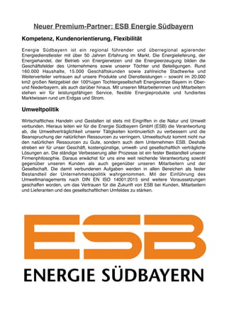 Neuer Premium-Partner: ESB Energie Südbayern
Kompetenz, Kundenorientierung, Flexibilität
Energie Südbayern ist ein regional führender und überregional agierender
Energiedienstleister mit über 50 Jahren Erfahrung im Markt. Die Energielieferung, der
Energiehandel, der Betrieb von Energienetzen und die Energieerzeugung bilden die
Geschäftsfelder des Unternehmens sowie unserer Töchter und Beteiligungen. Rund
160.000 Haushalte, 15.000 Geschäftskunden sowie zahlreiche Stadtwerke und
Weiterverteiler vertrauen auf unsere Produkte und Dienstleistungen – sowohl im 20.000
km2 großen Netzgebiet der 100%igen Tochtergesellschaft Energienetze Bayern in Ober-
und Niederbayern, als auch darüber hinaus. Mit unseren Mitarbeiterinnen und Mitarbeitern
stehen wir für leistungsfähigen Service, ﬂexible Energieprodukte und fundiertes
Marktwissen rund um Erdgas und Strom.
Umweltpolitik
Wirtschaftliches Handeln und Gestalten ist stets mit Eingriffen in die Natur und Umwelt
verbunden. Hieraus leiten wir für die Energie Südbayern GmbH (ESB) die Verantwortung
ab, die Umweltverträglichkeit unserer Tätigkeiten kontinuierlich zu verbessern und die
Beanspruchung der natürlichen Ressourcen zu verringern. Umweltschutz kommt nicht nur
den natürlichen Ressourcen zu Gute, sondern auch dem Unternehmen ESB. Deshalb
streben wir für unser Geschäft, kostengünstige, umwelt- und gesellschaftlich verträgliche
Lösungen an. Die ständige Verbesserung aller Prozesse ist ein fester Bestandteil unserer
Firmenphilosophie. Daraus erwächst für uns eine weit reichende Verantwortung sowohl
gegenüber unseren Kunden als auch gegenüber unseren Mitarbeitern und der
Gesellschaft. Die damit verbundenen Aufgaben werden in allen Bereichen als fester
Bestandteil der Unternehmenspolitik wahrgenommen. Mit der Einführung des
Umweltmanagements nach DIN EN ISO 14001:2015 sind weitere Voraussetzungen
geschaffen worden, um das Vertrauen für die Zukunft von ESB bei Kunden, Mitarbeitern
und Lieferanten und des gesellschaftlichen Umfeldes zu stärken. 
 