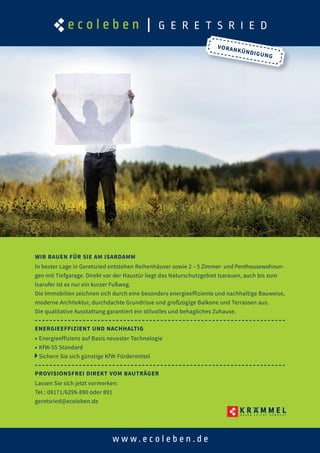 WIR BAUEN FÜR SIE AM ISARDAMM
In bester Lage in Geretsried entstehen Reihenhäuser sowie 2 – 5 Zimmer- und Penthousewohnun-
gen mit Tiefgarage. Direkt vor der Haustür liegt das Naturschutzgebiet Isarauen, auch bis zum
Isarufer ist es nur ein kurzer Fußweg.
Die Immobilien zeichnen sich durch eine besonders energieeffiziente und nachhaltige Bauweise,
moderne Architektur, durchdachte Grundrisse und großzügige Balkone und Terrassen aus.
Die qualitative Ausstattung garantiert ein stilvolles und behagliches Zuhause.
ENERGIEEFFIZIENT UND NACHHALTIG
■ Energieeffizienz auf Basis neuester Technologie
■ KfW-55 Standard
Sichern Sie sich günstige KfW-Fördermittel
PROVISIONSFREI DIREKT VOM BAUTRÄGER
Lassen Sie sich jetzt vormerken:
Tel.: 08171/6299-890 oder 891
geretsried@ecoleben.de
VORANKÜNDIGUNG
 