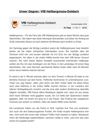 Unser Gegner: VfB Hallbergmoos-Goldach
Hallbergmoos – Für die Fans des VfB Hallbergmoos gibt es diese Woche zwei gute
Nachrichten. Sie haben das letzte Heimspiel überstanden und diese von Anfang bis
Ende verkorkste Saison ist nach weiteren 90 Minuten dann endlich zu Ende. 
Am Samstag gegen die SpVgg Landshut waren die Hallbergmooser zwar deutlich
besser als bei vielen schwachen Heimspielen zuvor. Sie machten aber die
Chancen nicht rein und wurden deshalb mit 0:3 (0:0) von der SpVgg Landshut
abgewatscht. Vor allem in der ersten Hälfte konnte man dem VfB keinen Vorwurf
machen. Die nach dieser Saison komplett auseinander brechenden Hallberger
wollten die Ära mit zwei Aufstiegen von der Kreis- in die Landesliga mit einem Sieg
abschließen. Der nach Dornach wechselnde Stefan Huber hätte nach 20 Minuten
schon einen Hattrick machen können.
Er stand in der 2. Minute erstmals allein vor dem Torwart, in Minute 23 hatte er vier
ähnliche Chancen auf dem Konto. Treffender Kommentar im unterhaltsamen Live-
Ticker von Jogi Gaiser: „Alter, jetzt wird’s mal Zeit!“ Huber hätte mit etwas Glück
auch zwei Hattricks in der ersten Hälfte machen können, in der Landshut den
offenen Schlagabtausch annahm und die eine oder andere Großchance ebenfalls
kläglich versiebte. VfB-Trainer Mario Mutzbauer ärgerte sich, dass ein aus seiner
Sicht klarer Elfmeter nicht gegeben wurde. Ein 5:3 hätte den Spielverlauf wieder
gegeben, aber mit einem 0:0 ging es in die Pause. Das Festival der vergebenen
Chancen war schwer zu erklären, dafür die zweite Hälfte umso leichter.
Die Landshuter hatten nun die Partie im Griff, machten ihre Tore und verdienten
sich auch die drei bedeutungslosen Punkte. Am Ende musste Hallbergmoos froh
sein, nicht noch den einen oder anderen Treffer mehr kassiert zu haben. Mutzbauer
nahm die Niederlage kopfschüttelnd. Jammern wollte er nicht, „weil sich das nach
einem 0:3 saublöd anhört“.
 