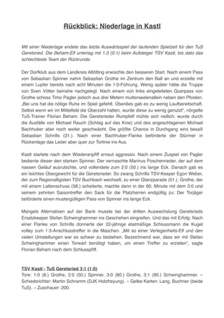 Rückblick: Niederlage in Kastl
Mit einer Niederlage endete das letzte Auswärtsspiel der laufenden Spielzeit für den TuS
Geretsried. Die Beham-Elf unterlag mit 1:3 (0:1) beim Aufsteiger TSV Kastl, bis dato das
schlechteste Team der Rückrunde.
Der Dorfklub aus dem Landkreis Altötting erwischte den besseren Start. Nach einem Pass
von Sebastian Spinner nahm Sebastian Grothe im Zentrum den Ball an und erzielte mit
einem Lupfer bereits nach acht Minuten die 1:0-Führung. Wenig später hätte die Truppe
von Sven Vötter beinahe nachgelegt. Nach einem von links eingeleiteten Querpass von
Grothe schoss Timo Pagler jedoch aus drei Metern mutterseelenallein neben den Pfosten.
„Bei uns hat die nötige Ruhe im Spiel gefehlt. Überdies gab es zu wenig Laufbereitschaft.
Selbst wenn wir im Mittelfeld die Überzahl hatten, wurde diese zu wenig genutzt“, nörgelte
TuS-Trainer Florian Beham. Die Geretsrieder Rumpfelf mühte sich redlich, wurde durch
die Ausfälle von Michael Rauch (Schlag auf das Knie) und des angeschlagenen Michael
Bachhuber aber noch weiter geschwächt. Die größte Chance in Durchgang eins besaß
Sebastian Schrills (31.). Nach einer Bachhuber-Flanke beförderte der Stürmer in
Rückenlage das Leder aber quer zur Torlinie ins Aus.
Kastl startete nach dem Wiederanpﬁff erneut aggressiv. Nach einem Zuspiel von Pagler
bediente dieser den starken Spinner. Der vernaschte Marinus Poschenrieder, der auf dem
nassen Geläuf ausrutschte, und vollendete zum 2:0 (50.) ins lange Eck. Danach gab es
ein leichtes Übergewicht für die Geretsrieder. So zwang Schrills TSV-Keeper Egon Weber,
der zum Regionalligisten TSV Buchbach wechselt, zu einer Glanzparade (51.). Grothe, der
mit einem Lattenschuss (58.) scheiterte, machte dann in der 80. Minute mit dem 3:0 und
seinem zehnten Saisontreffer den Sack für die Platzherren endgültig zu: Der Torjäger
beförderte einen mustergültigen Pass von Spinner ins lange Eck.
Mangels Alternativen auf der Bank musste bei der dritten Auswechslung Geretsrieds
Ersatzkeeper Stefan Schwinghammer ins Geschehen eingreifen. Und das mit Erfolg: Nach
einer Flanke von Schrills donnerte der 22-jährige etatmäßige Schlussmann die Kugel
volley zum 1:3-Anschlusstreffer in die Maschen. „Mit so einer Verlegenheits-Elf und den
vielen Umstellungen war es schwer zu bestehen. Bezeichnend war, dass wir mit Stefan
Schwinghammer einen Torwart benötigt haben, um einen Treffer zu erzielen“, sagte
Florian Beham nach dem Schlusspﬁff.
TSV Kastl - TuS Geretsried 3:1 (1:0)
Tore: 1:0 (8.) Grothe, 2:0 (50.) Spinner, 3:0 (80.) Grothe, 3:1 (90.) Schwinghammer. –
Schiedsrichter: Martin Schramm (DJK Holzfreyung). – Gelbe Karten: Lang, Buchner (beide
TuS). – Zuschauer: 200.
 