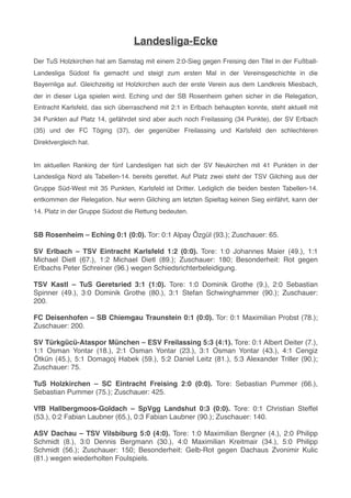 Landesliga-Ecke
Der TuS Holzkirchen hat am Samstag mit einem 2:0-Sieg gegen Freising den Titel in der Fußball-
Landesliga Südost ﬁx gemacht und steigt zum ersten Mal in der Vereinsgeschichte in die
Bayernliga auf. Gleichzeitig ist Holzkirchen auch der erste Verein aus dem Landkreis Miesbach,
der in dieser Liga spielen wird. Eching und der SB Rosenheim gehen sicher in die Relegation,
Eintracht Karlsfeld, das sich überraschend mit 2:1 in Erlbach behaupten konnte, steht aktuell mit
34 Punkten auf Platz 14, gefährdet sind aber auch noch Freilassing (34 Punkte), der SV Erlbach
(35) und der FC Töging (37), der gegenüber Freilassing und Karlsfeld den schlechteren
Direktvergleich hat.
Im aktuellen Ranking der fünf Landesligen hat sich der SV Neukirchen mit 41 Punkten in der
Landesliga Nord als Tabellen-14. bereits gerettet. Auf Platz zwei steht der TSV Gilching aus der
Gruppe Süd-West mit 35 Punkten, Karlsfeld ist Dritter. Lediglich die beiden besten Tabellen-14.
entkommen der Relegation. Nur wenn Gilching am letzten Spieltag keinen Sieg einfährt, kann der
14. Platz in der Gruppe Südost die Rettung bedeuten.
SB Rosenheim – Eching 0:1 (0:0). Tor: 0:1 Alpay Özgül (93.); Zuschauer: 65.
SV Erlbach – TSV Eintracht Karlsfeld 1:2 (0:0). Tore: 1:0 Johannes Maier (49.), 1:1
Michael Dietl (67.), 1:2 Michael Dietl (89.); Zuschauer: 180; Besonderheit: Rot gegen
Erlbachs Peter Schreiner (96.) wegen Schiedsrichterbeleidigung.
TSV Kastl – TuS Geretsried 3:1 (1:0). Tore: 1:0 Dominik Grothe (9.), 2:0 Sebastian
Spinner (49.), 3:0 Dominik Grothe (80.), 3:1 Stefan Schwinghammer (90.); Zuschauer:
200.
FC Deisenhofen – SB Chiemgau Traunstein 0:1 (0:0). Tor: 0:1 Maximilian Probst (78.);
Zuschauer: 200.
SV Türkgücü-Ataspor München – ESV Freilassing 5:3 (4:1). Tore: 0:1 Albert Deiter (7.),
1:1 Osman Yontar (18.), 2:1 Osman Yontar (23.), 3:1 Osman Yontar (43.), 4:1 Cengiz
Ötkün (45.), 5:1 Domagoj Habek (59.), 5:2 Daniel Leitz (81.), 5:3 Alexander Triller (90.);
Zuschauer: 75.
TuS Holzkirchen – SC Eintracht Freising 2:0 (0:0). Tore: Sebastian Pummer (66.),
Sebastian Pummer (75.); Zuschauer: 425.
VfB Hallbergmoos-Goldach – SpVgg Landshut 0:3 (0:0). Tore: 0:1 Christian Steffel
(53.), 0:2 Fabian Laubner (65.), 0:3 Fabian Laubner (90.); Zuschauer: 140.
ASV Dachau – TSV Vilsbiburg 5:0 (4:0). Tore: 1:0 Maximilian Bergner (4.), 2:0 Philipp
Schmidt (8.), 3:0 Dennis Bergmann (30.), 4:0 Maximilian Kreitmair (34.), 5:0 Philipp
Schmidt (56.); Zuschauer: 150; Besonderheit: Gelb-Rot gegen Dachaus Zvonimir Kulic
(81.) wegen wiederholten Foulspiels.
 