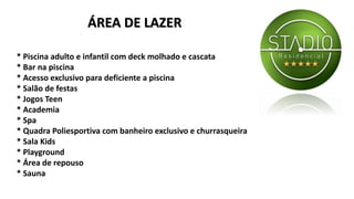 * Piscina adulto e infantil com deck molhado e cascata
* Bar na piscina
* Acesso exclusivo para deficiente a piscina
* Salão de festas
* Jogos Teen
* Academia
* Spa
* Quadra Poliesportiva com banheiro exclusivo e churrasqueira
* Sala Kids
* Playground
* Área de repouso
* Sauna
ÁREA DE LAZER
 