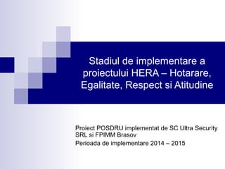 Stadiul de implementare a
proiectului HERA – Hotarare,
Egalitate, Respect si Atitudine
Proiect POSDRU implementat de SC Ultra Security
SRL si FPIMM Brasov
Perioada de implementare 2014 – 2015
 