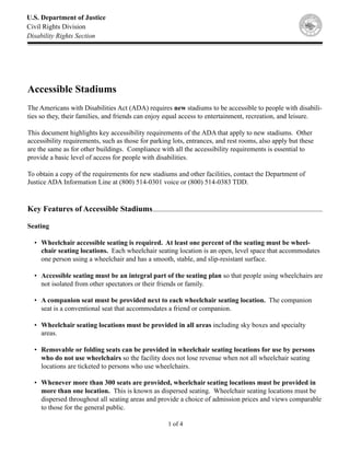 U.S. Department of Justice
Civil Rights Division
Disability Rights Section




Accessible Stadiums
The Americans with Disabilities Act (ADA) requires new stadiums to be accessible to people with disabili-
ties so they, their families, and friends can enjoy equal access to entertainment, recreation, and leisure.

This document highlights key accessibility requirements of the ADA that apply to new stadiums. Other
accessibility requirements, such as those for parking lots, entrances, and rest rooms, also apply but these
are the same as for other buildings. Compliance with all the accessibility requirements is essential to
provide a basic level of access for people with disabilities.

To obtain a copy of the requirements for new stadiums and other facilities, contact the Department of
Justice ADA Information Line at (800) 514-0301 voice or (800) 514-0383 TDD.


Key Features of Accessible Stadiums

Seating

  • Wheelchair accessible seating is required. At least one percent of the seating must be wheel-
    chair seating locations. Each wheelchair seating location is an open, level space that accommodates
    one person using a wheelchair and has a smooth, stable, and slip-resistant surface.

  • Accessible seating must be an integral part of the seating plan so that people using wheelchairs are
    not isolated from other spectators or their friends or family.

  • A companion seat must be provided next to each wheelchair seating location. The companion
    seat is a conventional seat that accommodates a friend or companion.

  • Wheelchair seating locations must be provided in all areas including sky boxes and specialty
    areas.

  • Removable or folding seats can be provided in wheelchair seating locations for use by persons
    who do not use wheelchairs so the facility does not lose revenue when not all wheelchair seating
    locations are ticketed to persons who use wheelchairs.

  • Whenever more than 300 seats are provided, wheelchair seating locations must be provided in
    more than one location. This is known as dispersed seating. Wheelchair seating locations must be
    dispersed throughout all seating areas and provide a choice of admission prices and views comparable
    to those for the general public.

                                                    1 of 4
 